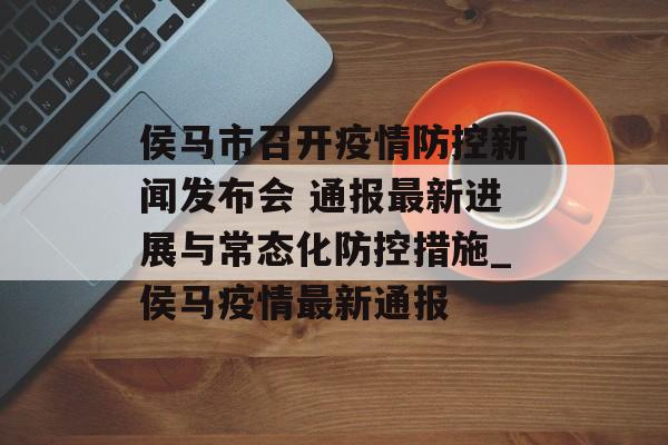 侯马市召开疫情防控新闻发布会 通报最新进展与常态化防控措施_侯马疫情最新通报 侯马市召开疫情防控新闻发布会 通报最新进展与常态化防控措施_侯马疫情最新通报