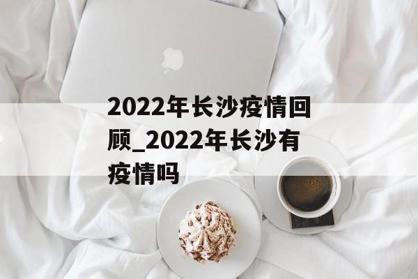 2022年长沙疫情回顾_2022年长沙有疫情吗 2022年长沙疫情回顾_2022年长沙有疫情吗