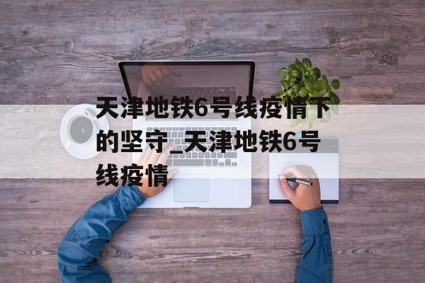 天津地铁6号线疫情下的坚守_天津地铁6号线疫情 天津地铁6号线疫情下的坚守_天津地铁6号线疫情
