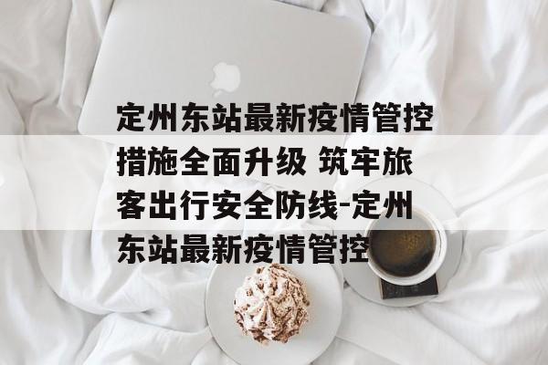 定州东站最新疫情管控措施全面升级 筑牢旅客出行安全防线-定州东站最新疫情管控 定州东站最新疫情管控措施全面升级 筑牢旅客出行安全防线-定州东站最新疫情管控