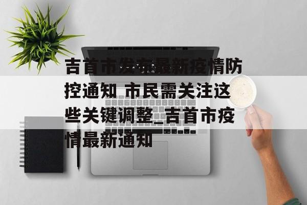 吉首市发布最新疫情防控通知 市民需关注这些关键调整_吉首市疫情最新通知