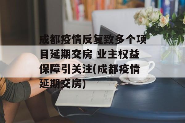 成都疫情反复致多个项目延期交房 业主权益保障引关注(成都疫情延期交房) 成都疫情反复致多个项目延期交房 业主权益保障引关注(成都疫情延期交房)