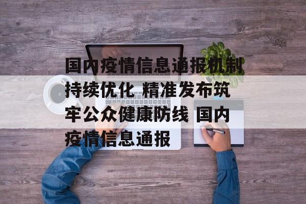 国内疫情信息通报机制持续优化 精准发布筑牢公众健康防线 国内疫情信息通报