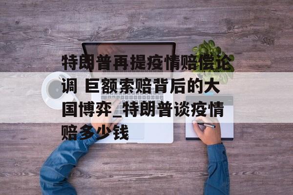 特朗普再提疫情赔偿论调 巨额索赔背后的大国博弈_特朗普谈疫情赔多少钱